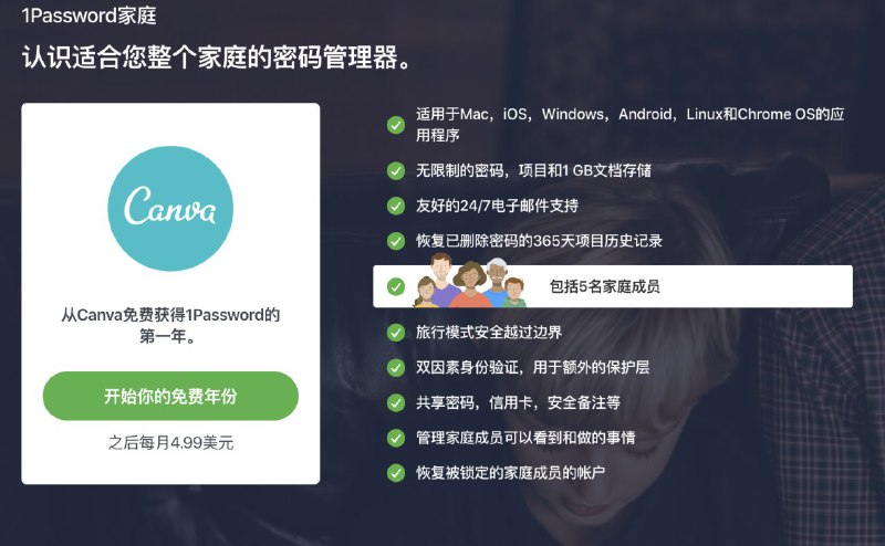 #虚拟物品 免费领取1Password一年家庭版5用户！适用于Mac，iOS，Windows，Android，Linux和Chrome OS的应用程序无限制的密码，项目和1 GB文档存储友好的24/7电子邮件支持恢复已删除密码的365天项目历史记录包括5名家庭成员旅行模式安全越过边界双因素身份验证，用于额外的保护层共享密码，信用卡，安全备注等管理家庭成员可以看到和做的事情恢复被锁定的家庭成员的帐户活动页面： 